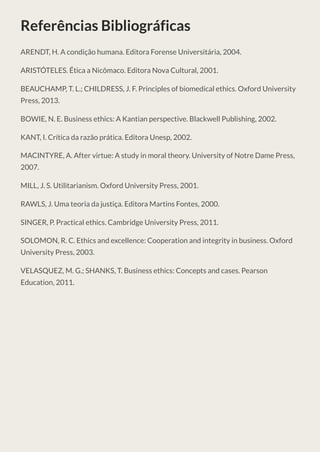 Referências Bibliográficas
ARENDT, H. A condição humana. Editora Forense Universitária, 2004.
ARISTÓTELES. Ética a Nicômaco. Editora Nova Cultural, 2001.
BEAUCHAMP, T. L.; CHILDRESS, J. F. Principles of biomedical ethics. Oxford University
Press, 2013.
BOWIE, N. E. Business ethics: A Kantian perspective. Blackwell Publishing, 2002.
KANT, I. Crítica da razão prática. Editora Unesp, 2002.
MACINTYRE, A. After virtue: A study in moral theory. University of Notre Dame Press,
2007.
MILL, J. S. Utilitarianism. Oxford University Press, 2001.
RAWLS, J. Uma teoria da justiça. Editora Martins Fontes, 2000.
SINGER, P. Practical ethics. Cambridge University Press, 2011.
SOLOMON, R. C. Ethics and excellence: Cooperation and integrity in business. Oxford
University Press, 2003.
VELASQUEZ, M. G.; SHANKS, T. Business ethics: Concepts and cases. Pearson
Education, 2011.
 