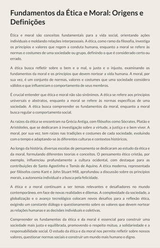 Fundamentos da Ética e Moral: Origens e
Definições
Ética e moral são conceitos fundamentais para a vida social, orientando ações
individuais e moldando relações interpessoais. A ética, como ramo da filosofia, investiga
os princípios e valores que regem a conduta humana, enquanto a moral se refere às
normas e costumes de uma sociedade ou grupo, definindo o que é considerado certo ou
errado.
A ética busca refletir sobre o bem e o mal, o justo e o injusto, examinando os
fundamentos da moral e os princípios que devem nortear a vida humana. A moral, por
sua vez, é um conjunto de normas, valores e costumes que uma sociedade considera
válidos e que influenciam o comportamento de seus membros.
É crucial entender que ética e moral não são sinônimos. A ética se refere aos princípios
universais e abstratos, enquanto a moral se refere às normas específicas de uma
sociedade. A ética busca compreender os fundamentos da moral, enquanto a moral
busca regular o comportamento social.
As raízes da ética se encontram na Grécia Antiga, com filósofos como Sócrates, Platão e
Aristóteles, que se dedicaram à investigação sobre a virtude, a justiça e o bem viver. A
moral, por sua vez, tem raízes nas tradições e costumes de cada sociedade, evoluindo
com o tempo e adaptando-se às diferentes culturas e contextos históricos.
Ao longo da história, diversas escolas de pensamento se dedicaram ao estudo da ética e
da moral, formulando diferentes teorias e conceitos. O pensamento ético cristão, por
exemplo, influenciou profundamente a cultura ocidental, com destaque para as
contribuições de Santo Agostinho e Tomás de Aquino. A ética moderna, representada
por filósofos como Kant e John Stuart Mill, aprofundou a discussão sobre os princípios
morais, a autonomia individual e a busca pela felicidade.
A ética e a moral continuam a ser temas relevantes e desafiadores no mundo
contemporâneo, em face de novas realidades e dilemas. A complexidade da sociedade, a
globalização e o avanço tecnológico colocam novos desafios para a reflexão ética,
exigindo um constante diálogo e questionamento sobre os valores que devem nortear
as relações humanas e as decisões individuais e coletivas.
Compreender os fundamentos da ética e da moral é essencial para construir uma
sociedade mais justa e equilibrada, promovendo o respeito mútuo, a solidariedade e a
responsabilidade social. O estudo da ética e da moral nos permite refletir sobre nossos
valores, questionar normas sociais e construir um mundo mais humano e digno.
 