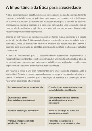 A Importância da Ética para a Sociedade
A ética desempenha um papel fundamental na sociedade, moldando o comportamento
humano e estabelecendo os princípios que regem as relações entre indivíduos,
instituições e o mundo. Ela fornece um arcabouço moral para a tomada de decisões,
promovendo a justiça, a equidade e o bem-estar coletivo. Em uma sociedade ética, as
pessoas são incentivadas a agir de acordo com valores morais como honestidade,
respeito, responsabilidade e compaixão.
Quando os indivíduos e as instituições agem de forma ética, a confiança e a coesão
social são fortalecidas. A ética contribui para a construção de uma sociedade justa e
equilibrada, onde os direitos e os interesses de todos são respeitados. Ela também é
essencial para a resolução de conflitos, promovendo o diálogo e a busca por soluções
consensuais.
A ética é fundamental para o desenvolvimento sustentável, impulsionando a
responsabilidade ambiental, social e econômica. Em um mundo globalizado, a ética se
torna ainda mais relevante, pois exige que os indivíduos e as instituições considerem as
implicações de suas ações em outras culturas e sociedades.
Em resumo, a ética é um pilar fundamental para uma sociedade próspera, justa e
sustentável. Ela guia o comportamento humano, promove a cooperação, a justiça e o
bem-estar coletivo, e contribui para a resolução de conflitos e a construção de um
futuro mais equilibrado e harmonioso
Fortalece a confiança e a coesão social Contribui para a construção de uma
sociedade justa e equilibrada
É fundamental para o
desenvolvimento sustentável
É um pilar fundamental para uma
sociedade próspera, justa e
sustentável
Promove a resolução de conflitos Incentiva o diálogo e a busca por
soluções consensuais
Promove a responsabilidade
individual e coletiva
Fomenta a integridade e a
transparência nas relações sociais
 