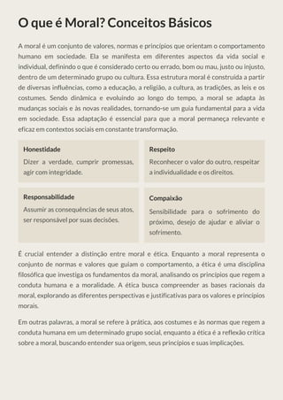 O que é Moral? Conceitos Básicos
A moral é um conjunto de valores, normas e princípios que orientam o comportamento
humano em sociedade. Ela se manifesta em diferentes aspectos da vida social e
individual, definindo o que é considerado certo ou errado, bom ou mau, justo ou injusto,
dentro de um determinado grupo ou cultura. Essa estrutura moral é construída a partir
de diversas influências, como a educação, a religião, a cultura, as tradições, as leis e os
costumes. Sendo dinâmica e evoluindo ao longo do tempo, a moral se adapta às
mudanças sociais e às novas realidades, tornando-se um guia fundamental para a vida
em sociedade. Essa adaptação é essencial para que a moral permaneça relevante e
eficaz em contextos sociais em constante transformação.
Honestidade
Dizer a verdade, cumprir promessas,
agir com integridade.
Respeito
Reconhecer o valor do outro, respeitar
a individualidade e os direitos.
Responsabilidade
Assumir as consequências de seus atos,
ser responsável por suas decisões.
Compaixão
Sensibilidade para o sofrimento do
próximo, desejo de ajudar e aliviar o
sofrimento.
É crucial entender a distinção entre moral e ética. Enquanto a moral representa o
conjunto de normas e valores que guiam o comportamento, a ética é uma disciplina
filosófica que investiga os fundamentos da moral, analisando os princípios que regem a
conduta humana e a moralidade. A ética busca compreender as bases racionais da
moral, explorando as diferentes perspectivas e justificativas para os valores e princípios
morais.
Em outras palavras, a moral se refere à prática, aos costumes e às normas que regem a
conduta humana em um determinado grupo social, enquanto a ética é a reflexão crítica
sobre a moral, buscando entender sua origem, seus princípios e suas implicações.
 