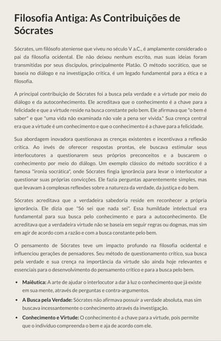 Filosofia Antiga: As Contribuições de
Sócrates
Sócrates, um filósofo ateniense que viveu no século V a.C., é amplamente considerado o
pai da filosofia ocidental. Ele não deixou nenhum escrito, mas suas ideias foram
transmitidas por seus discípulos, principalmente Platão. O método socrático, que se
baseia no diálogo e na investigação crítica, é um legado fundamental para a ética e a
filosofia.
A principal contribuição de Sócrates foi a busca pela verdade e a virtude por meio do
diálogo e da autoconhecimento. Ele acreditava que o conhecimento é a chave para a
felicidade e que a virtude reside na busca constante pelo bem. Ele afirmava que "o bem é
saber" e que "uma vida não examinada não vale a pena ser vivida." Sua crença central
era que a virtude é um conhecimento e que o conhecimento é a chave para a felicidade.
Sua abordagem inovadora questionava as crenças existentes e incentivava a reflexão
crítica. Ao invés de oferecer respostas prontas, ele buscava estimular seus
interlocutores a questionarem seus próprios preconceitos e a buscarem o
conhecimento por meio do diálogo. Um exemplo clássico do método socrático é a
famosa "ironia socrática", onde Sócrates fingia ignorância para levar o interlocutor a
questionar suas próprias convicções. Ele fazia perguntas aparentemente simples, mas
que levavam à complexas reflexões sobre a natureza da verdade, da justiça e do bem.
Sócrates acreditava que a verdadeira sabedoria reside em reconhecer a própria
ignorância. Ele dizia que "Só sei que nada sei". Essa humildade intelectual era
fundamental para sua busca pelo conhecimento e para a autoconhecimento. Ele
acreditava que a verdadeira virtude não se baseia em seguir regras ou dogmas, mas sim
em agir de acordo com a razão e com a busca constante pelo bem.
O pensamento de Sócrates teve um impacto profundo na filosofia ocidental e
influenciou gerações de pensadores. Seu método de questionamento crítico, sua busca
pela verdade e sua crença na importância da virtude são ainda hoje relevantes e
essenciais para o desenvolvimento do pensamento crítico e para a busca pelo bem.
Maiêutica: A arte de ajudar o interlocutor a dar à luz o conhecimento que já existe
em sua mente, através de perguntas e contra-argumentos.
A Busca pela Verdade: Sócrates não afirmava possuir a verdade absoluta, mas sim
buscava incessantemente o conhecimento através da investigação.
Conhecimento e Virtude: O conhecimento é a chave para a virtude, pois permite
que o indivíduo compreenda o bem e aja de acordo com ele.
 