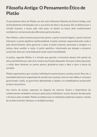 Filosofia Antiga: O Pensamento Ético de
Platão
O pensamento ético de Platão, um dos mais influentes filósofos da Grécia Antiga, está
profundamente entrelaçado com a sua teoria da alma e da justiça. Ele acreditava que a
virtude humana, a busca pela vida justa, se baseia na busca pelo conhecimento
verdadeiro e na harmonia das diferentes partes da alma.
Para Platão, a alma humana possui três partes: a parte racional (logos), a parte irascível
(thymos) e a parte apetitiva (epithymetikon). A parte racional, responsável pela razão e
pelo discernimento, deve governar a alma. A parte irascível, associada à coragem e à
justiça, deve auxiliar a razão. A parte apetitiva, relacionada aos desejos e prazeres
sensoriais, deve ser controlada pela razão e pela irascibilidade.
A justiça, segundo Platão, é a virtude que garante a harmonia dessas três partes da
alma, permitindo que cada uma cumpra sua função adequada. Para que a alma seja justa,
a razão deve dominar as outras partes, guiando-as para o bem e para a busca da
verdade.
Platão argumentava que a justiça individual é essencial para a justiça social. Para ele, a
sociedade ideal seria organizada de acordo com a justiça, com os mais sábios e virtuosos
governando a polis, os guerreiros defendendo a cidade e os trabalhadores produzindo
os bens necessários.
Sua teoria da justiça, expressa na alegoria da caverna, ilustra a importância do
conhecimento verdadeiro na busca pela justiça individual e social. Através da educação
e da busca pela verdade, Platão acreditava que os indivíduos poderiam superar a ilusão
do mundo sensível e alcançar a verdadeira justiça.
 