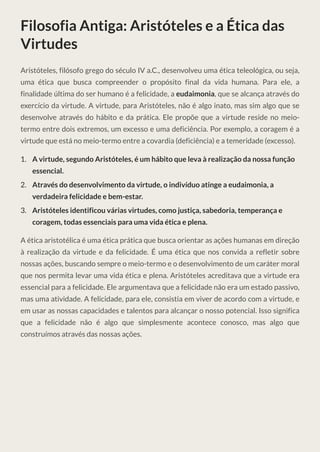 Filosofia Antiga: Aristóteles e a Ética das
Virtudes
Aristóteles, filósofo grego do século IV a.C., desenvolveu uma ética teleológica, ou seja,
uma ética que busca compreender o propósito final da vida humana. Para ele, a
finalidade última do ser humano é a felicidade, a eudaimonia, que se alcança através do
exercício da virtude. A virtude, para Aristóteles, não é algo inato, mas sim algo que se
desenvolve através do hábito e da prática. Ele propõe que a virtude reside no meio-
termo entre dois extremos, um excesso e uma deficiência. Por exemplo, a coragem é a
virtude que está no meio-termo entre a covardia (deficiência) e a temeridade (excesso).
A virtude, segundo Aristóteles, é um hábito que leva à realização da nossa função
essencial.
1.
Através do desenvolvimento da virtude, o indivíduo atinge a eudaimonia, a
verdadeira felicidade e bem-estar.
2.
Aristóteles identificou várias virtudes, como justiça, sabedoria, temperança e
coragem, todas essenciais para uma vida ética e plena.
3.
A ética aristotélica é uma ética prática que busca orientar as ações humanas em direção
à realização da virtude e da felicidade. É uma ética que nos convida a refletir sobre
nossas ações, buscando sempre o meio-termo e o desenvolvimento de um caráter moral
que nos permita levar uma vida ética e plena. Aristóteles acreditava que a virtude era
essencial para a felicidade. Ele argumentava que a felicidade não era um estado passivo,
mas uma atividade. A felicidade, para ele, consistia em viver de acordo com a virtude, e
em usar as nossas capacidades e talentos para alcançar o nosso potencial. Isso significa
que a felicidade não é algo que simplesmente acontece conosco, mas algo que
construímos através das nossas ações.
 