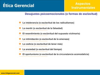 Aspectos  Instrumentales Desajustes psicoemocionales (o formas de esclavitud) La intolerancia (o esclavitud de los radicalismos) La mentir (o esclavitud de la falsedad) El resentimiento (o esclavitud del supuesto victimario) La intimidación (o esclavitud de la amenaza) La codicia (o esclavitud de tener más) La ansiedad (o esclavitud del tiempo) El oportunismo (o esclavitud de la circunstancia acomodaticia) Ética Gerencial 