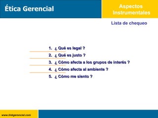 Lista de chequeo ¿ Qué es legal ? ¿ Qué es justo ? ¿ Cómo afecta a los grupos de interés ? ¿ Cómo afecta al ambiente ? ¿ Cómo me siento ? Aspectos  Instrumentales Ética Gerencial 