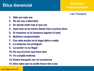 Aspectos  Instrumentales Las Trampas 1.  Sólo por esta vez 2.  No me van a descubrir 3.  En donde estés haz lo que ves 4.  Aquí esto se ha hecho desde hace muchos años 5.  Si nosotros no lo hacemos alguien lo hará 6.  Mutismo comprometido 7.  Con esta acción no le hago daño a nadie 8.  La empresa me protegerá 10. No soy el único que hace esto 12. Estaré tranquilo con mi conciencia 9.  La acción no es ilegal 11. Yo cumplía órdenes 13. Dios sabe que no podía hacer otra cosa Ética Gerencial 
