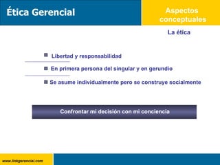 Aspectos  conceptuales La ética En primera persona del singular y en gerundio Se asume individualmente pero se construye socialmente Ética Gerencial Libertad y responsabilidad Confrontar mi decisión con mi conciencia 