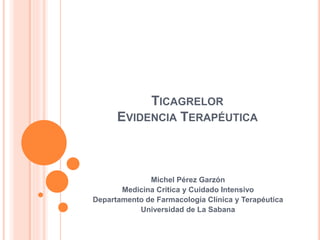 TICAGRELOR
EVIDENCIA TERAPÉUTICA
Michel Pérez Garzón
Medicina Critica y Cuidado Intensivo
Departamento de Farmacología Clínica y Terapéutica
Universidad de La Sabana
 