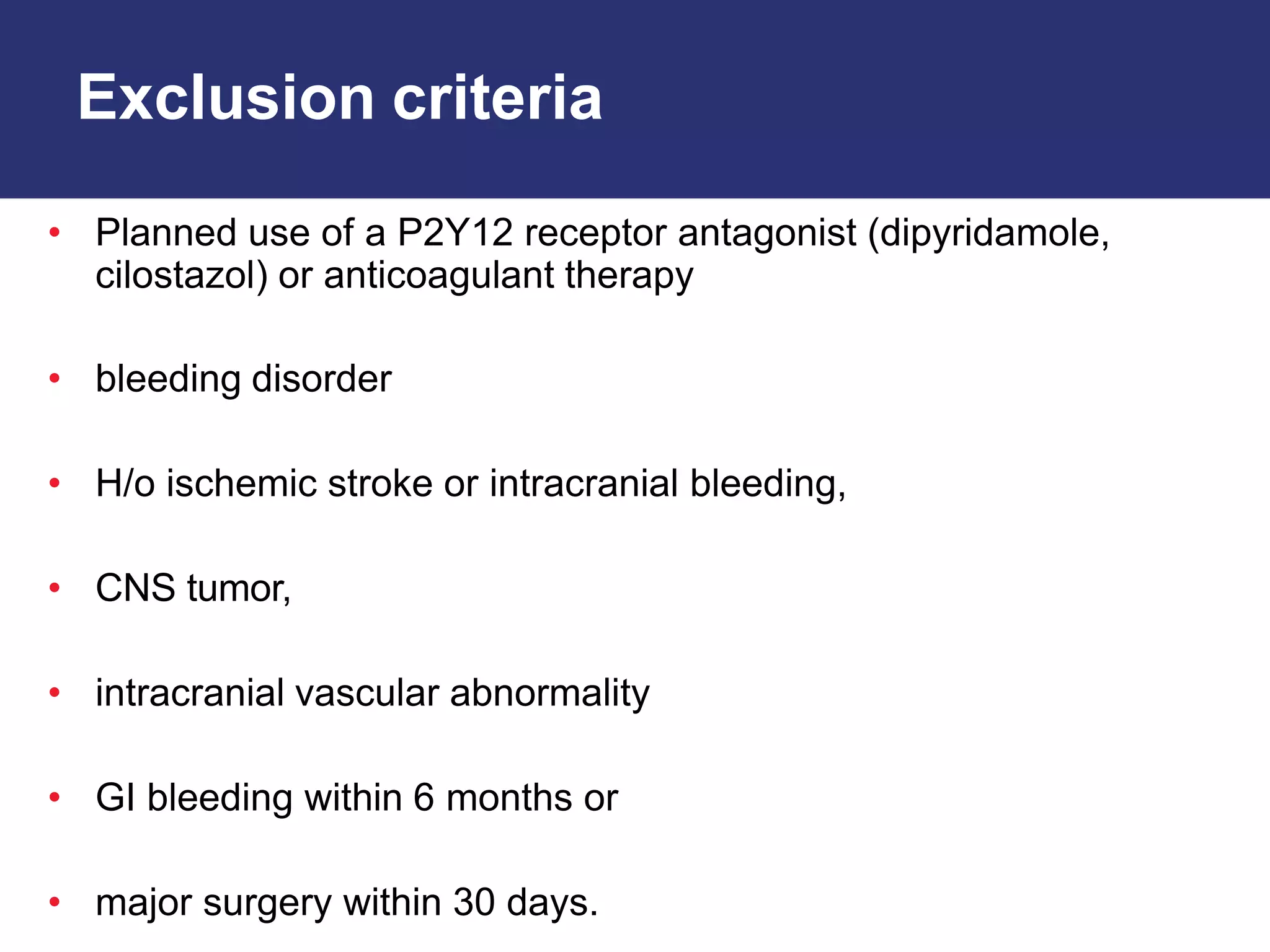 Exclusion criteria
• Planned use of a P2Y12 receptor antagonist (dipyridamole,
cilostazol) or anticoagulant therapy
• bleeding disorder
• H/o ischemic stroke or intracranial bleeding,
• CNS tumor,
• intracranial vascular abnormality
• GI bleeding within 6 months or
• major surgery within 30 days.
 