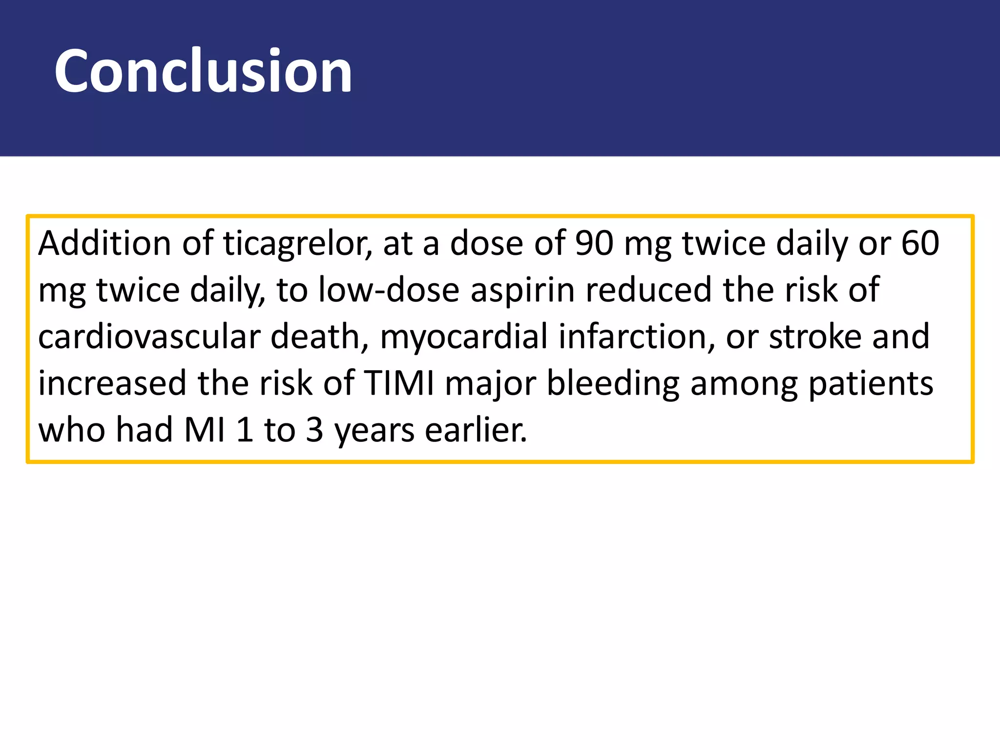 Addition of ticagrelor, at a dose of 90 mg twice daily or 60
mg twice daily, to low-dose aspirin reduced the risk of
cardiovascular death, myocardial infarction, or stroke and
increased the risk of TIMI major bleeding among patients
who had MI 1 to 3 years earlier.
Conclusion
 