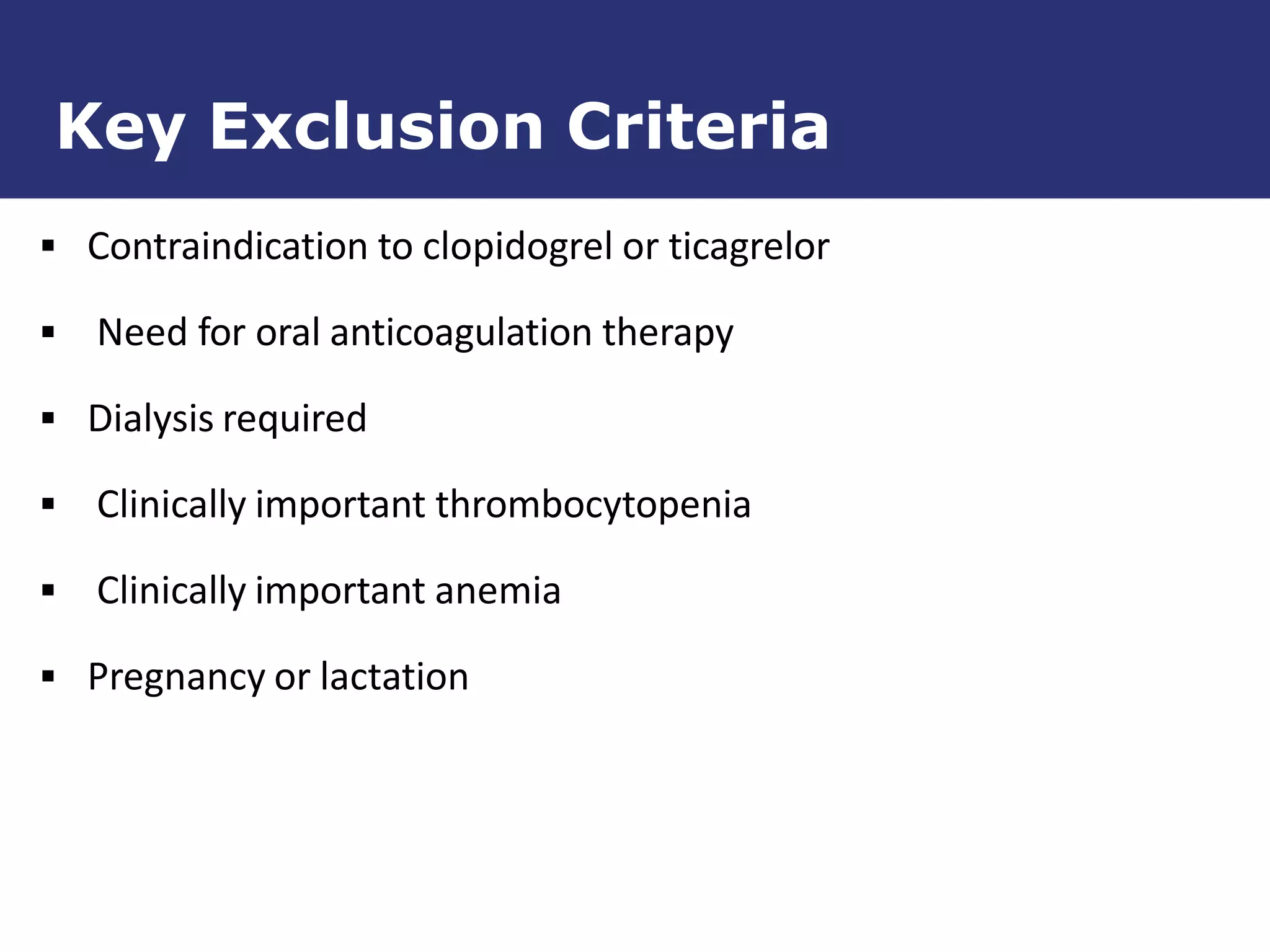  Contraindication to clopidogrel or ticagrelor
 Need for oral anticoagulation therapy
 Dialysis required
 Clinically important thrombocytopenia
 Clinically important anemia
 Pregnancy or lactation
Key Exclusion Criteria
 