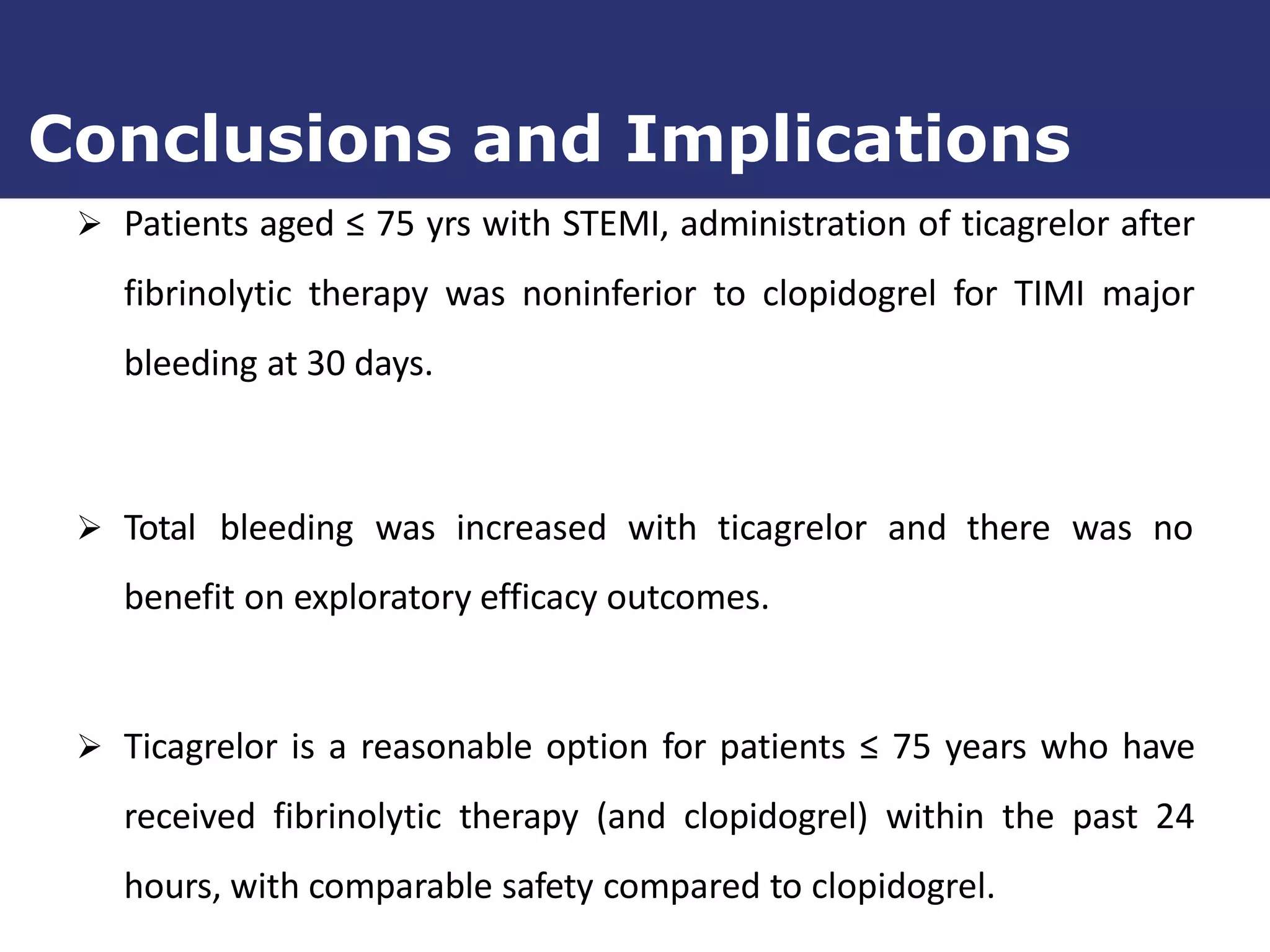  Patients aged ≤ 75 yrs with STEMI, administration of ticagrelor after
fibrinolytic therapy was noninferior to clopidogrel for TIMI major
bleeding at 30 days.
 Total bleeding was increased with ticagrelor and there was no
benefit on exploratory efficacy outcomes.
 Ticagrelor is a reasonable option for patients ≤ 75 years who have
received fibrinolytic therapy (and clopidogrel) within the past 24
hours, with comparable safety compared to clopidogrel.
Conclusions and Implications
 