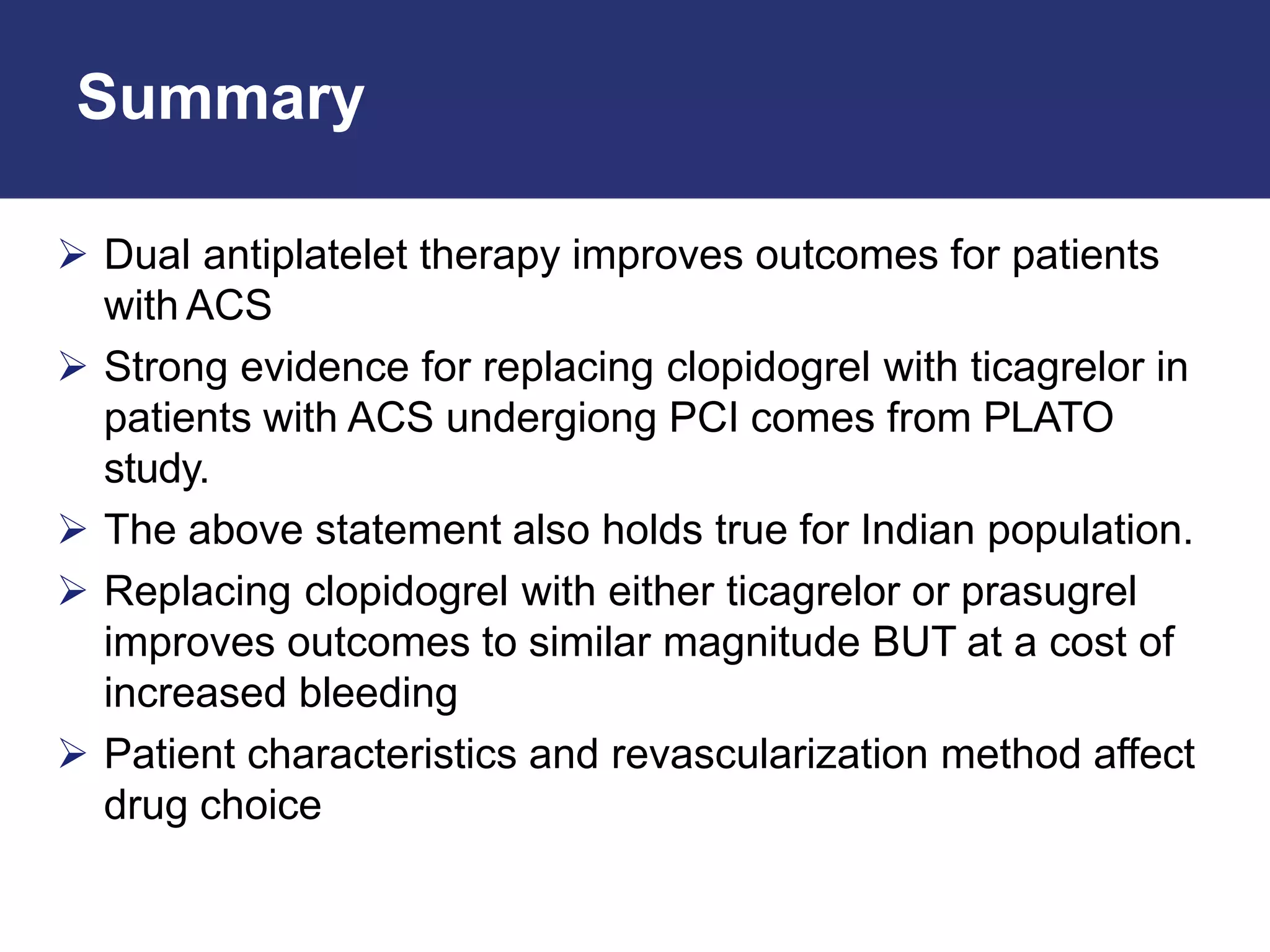 Summary
 Dual antiplatelet therapy improves outcomes for patients
with ACS
 Strong evidence for replacing clopidogrel with ticagrelor in
patients with ACS undergiong PCI comes from PLATO
study.
 The above statement also holds true for Indian population.
 Replacing clopidogrel with either ticagrelor or prasugrel
improves outcomes to similar magnitude BUT at a cost of
increased bleeding
 Patient characteristics and revascularization method affect
drug choice
 