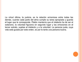 La virtud última, la justicia, es la relación armoniosa entre todas las
demás, cuando cada parte del alma cumple su tarea apropiada y guarda
el lugar que le corresponde. Platón mantenía que el intelecto ha de ser el
soberano, la voluntad figuraría en segundo lugar y las emociones en el
tercer estrato, sujetas al intelecto y a la voluntad. La persona justa, cuya
vida está guiada por este orden, es por lo tanto una persona buena.
 