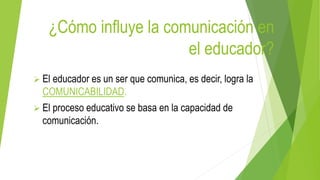 ¿Cómo influye la comunicación en
el educador?
 El educador es un ser que comunica, es decir, logra la
COMUNICABILIDAD.
 El proceso educativo se basa en la capacidad de
comunicación.
 