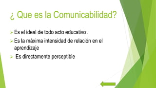 ¿ Que es la Comunicabilidad?
Es el ideal de todo acto educativo .
Es la máxima intensidad de relación en el
aprendizaje
 Es directamente perceptible
 