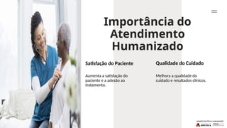 Importância do
Atendimento
Humanizado
Qualidade do Cuidado
Melhora a qualidade do
cuidado e resultados clínicos.
Aumenta a satisfação do
paciente e a adesão ao
tratamento.
Satisfação do Paciente
 