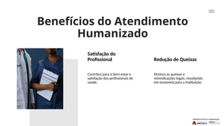 Benefícios do Atendimento
Humanizado
Satisfação do
Profissional Redução de Queixas
Contribui para o bem-estar e
satisfação dos profissionais de
saúde.
Diminui as queixas e
reivindicações legais, resultando
em economia para a instituição.
 