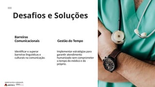 Desafios e Soluções
Barreiras
Comunicacionais Gestão do Tempo
Identificar e superar
barreiras linguísticas e
culturais na comunicação.
Implementar estratégias para
garantir atendimento
humanizado sem comprometer
o tempo do médico e do
próprio.
 