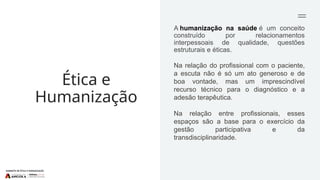 Ética e
Humanização
A humanização na saúde é um conceito
construído por relacionamentos
interpessoais de qualidade, questões
estruturais e éticas.
Na relação do profissional com o paciente,
a escuta não é só um ato generoso e de
boa vontade, mas um imprescindível
recurso técnico para o diagnóstico e a
adesão terapêutica.
Na relação entre profissionais, esses
espaços são a base para o exercício da
gestão participativa e da
transdisciplinaridade.
 