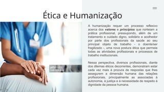 Ética e Humanização
A humanização requer um processo reflexivo
acerca dos valores e princípios que norteiam a
prática profissional, pressupondo, além de um
tratamento e cuidado digno, solidário e acolhedor
por parte dos profissionais da saúde ao seu
principal objeto de trabalho - o doente/ser
fragilizado -, uma nova postura ética que permeie
todas as atividades profissionais e processos de
trabalho institucionais.
Nessa perspectiva, diversos profissionais, diante
dos dilemas éticos decorrentes, demonstram estar
cada vez mais à procura de respostas que lhes
assegurem a dimensão humana das relações
profissionais, principalmente as associadas à
autonomia, à justiça e à necessidade de respeito à
dignidade da pessoa humana.
 