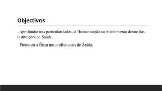 Objectivos
- Aprofundar nas particularidades da Humanização no Atendimento dentro das
instituições de Saúde.
- Promover a Ética nos profissionais de Saúde.
 
