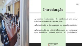 Introducção
A temática humanização do atendimento em saúde
mostra-se relevante no contexto atual
A humanização se faz necessária nas unidades sanitárias
A humanização não está voltada somente aos pacientes e
seus familiares, também envolve os profissionais.
 