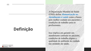 Definição
A Organização Mundial da Saúde
(OMS) define Humanização no
Atendimento à saúde como a busca
pelo melhor cuidado aos pacientes e
condições de trabalho para os
profissionais.
Isso implica em garantir um
atendimento centrado no paciente,
condições de trabalho dignas e
qualidade do ambiente de cuidado
nas unidades de saúde.
 