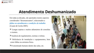 Atendimento Deshumanizado
Em todas as décadas, são apontados muitos aspectos
considerados "desumanizantes", relacionados a
falhas no atendimento e condições de trabalho
(Casate & Corrêa 2005):
 Longas esperas e muitos adiamentos de consultas
e exames.
Ausência de regulamentos, normas e rotinas.
 Deficiência de instalações e equipamentos, bem
como falhas na estrutura física.
O amontoado humano dentro das salas, etc.
 