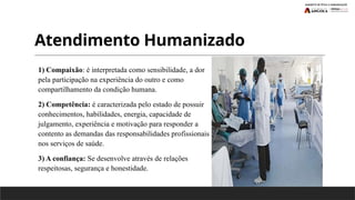 Atendimento Humanizado
1) Compaixão: é interpretada como sensibilidade, a dor
pela participação na experiência do outro e como
compartilhamento da condição humana.
2) Competência: é caracterizada pelo estado de possuir
conhecimentos, habilidades, energia, capacidade de
julgamento, experiência e motivação para responder a
contento as demandas das responsabilidades profissionais
nos serviços de saúde.
3) A confiança: Se desenvolve através de relações
respeitosas, segurança e honestidade.
 
