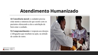Atendimento Humanizado
4) Consciência moral: o cuidador precisa
estar atento a natureza do que ocorre com os
pacientes oferecendo a eles a satisfação de
bem estar e cuidado.
5) Comprometimento: é resposta aos desejos
e obrigações que resultam na ação, na atitude
de cuidar do outro.
 