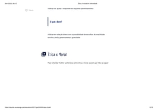 08/12/2022 06:12 Ética, Inclusão e diversidade
https://stecine.azureedge.net/repositorio/00212ge/00409/index.html# 10/76
A ética nos ajuda a responder ao seguinte questionamento:
O que é bom?
A ética tem relação direta com a possibilidade de escolhas, é uma virtude;
envolve, ainda, generosidade e gratuidade.
Ética x Moral
Para entender melhor a diferença entre ética e moral, assista ao vídeo a seguir:
video_library
play_circle_outlined
Vídeos
 