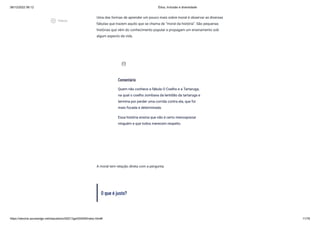 08/12/2022 06:12 Ética, Inclusão e diversidade
https://stecine.azureedge.net/repositorio/00212ge/00409/index.html# 11/76
Uma das formas de aprender um pouco mais sobre moral é observar as diversas
fábulas que trazem aquilo que se chama de “moral da história”. São pequenas
histórias que vêm do conhecimento popular e propagam um ensinamento sob
algum aspecto da vida.
A moral tem relação direta com a pergunta:
O que é justo?
Comentário
Quem não conhece a fábula O Coelho e a Tartaruga,
na qual o coelho zombava da lentidão da tartaruga e
termina por perder uma corrida contra ela, que foi
mais focada e determinada.
Essa história ensina que não é certo menosprezar
ninguém e que todos merecem respeito.
assignment_ind
play_circle_outlined
Vídeos
 