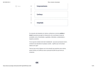 08/12/2022 06:12 Ética, Inclusão e diversidade
https://stecine.azureedge.net/repositorio/00212ge/00409/index.html# 13/76
Os costumes são baseados em valores, e atribuímos os termos antiético e
imoral às pessoas que agem em desacordo com os princípios morais da
sociedade, como a honestidade, a igualdade, a liberdade, a solidariedade, o
respeito ao próximo.
Ter um guia de conduta muito bem estabelecido - que será sua bússola moral e
conduzirá suas decisões em qualquer ocasião -, significa que você sempre
saberá como agir?
Toda vez que você se deparar com uma situação que questione seus valores,
estará vivendo um Conflito de valor e precisará escolher de que forma se
comportar.
insert_emoticon Comprometimento
insert_emoticon Confiança
insert_emoticon Integridade
play_circle_outlined
Vídeos
 