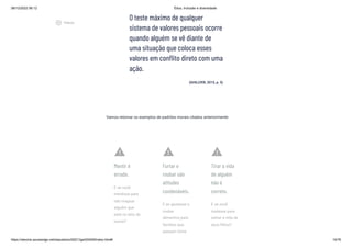 08/12/2022 06:12 Ética, Inclusão e diversidade
https://stecine.azureedge.net/repositorio/00212ge/00409/index.html# 14/76
O teste máximo de qualquer
sistema de valores pessoais ocorre
quando alguém se vê diante de
uma situação que coloca esses
valores em conflito direto com uma
ação.
(GHILLYER, 2015, p. 5)
Vamos retomar os exemplos de padrões morais citados anteriormente:
warning
Mentir é
errado.
E se você
mentisse para
não magoar
alguém que
está no leito de
morte?
warning
Furtar e
roubar são
atitudes
condenáveis.
E se ajudasse a
roubar
alimentos para
famílias que
passam fome
warning
Tirar a vida
de alguém
não é
correto.
E se você
matasse para
salvar a vida de
seus filhos?
play_circle_outlined
Vídeos
 