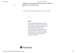 08/12/2022 06:12 Ética, Inclusão e diversidade
https://stecine.azureedge.net/repositorio/00212ge/00409/index.html# 16/76
alguém, mas não podemos afirmar o mesmo com relação às
atitudes e aos valores pessoais.
Você acha que existe maneira de ensinar alguém a agir de forma honesta?
Honestidade
Resposta
Podemos aprender sobre honestidade ao longo da
vida, sobretudo, na primeira infância, quando nossas
maiores influências são a família e aqueles que nos
orientam em geral, incluindo, aqui, nossos
professores. Nessa fase, o aprendizado ocorre por
meio da observação e da imitação, ou seja, não é
necessário conceituar ou passar horas definindo o
que é honestidade, pois a criança aprenderá
observando uma situação.
forum
video_library
play_circle_outlined
Vídeos
 