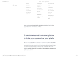 08/12/2022 06:12 Ética, Inclusão e diversidade
https://stecine.azureedge.net/repositorio/00212ge/00409/index.html# 18/76
nossas
decisões.
Exemplo de
valores:
honestidade,
família, amor
ao próximo.
propriedade
privada. Tal
condição é
definida por
uma lei, regida
por uma
norma, que
responde à
pergunta: o que
é justo?
ser o certo a se
fazer.
A decisão é
pessoal, ela
tem a liberdade
de decidir,
envolve
gratuidade e é
uma virtude
ética.
Não é difícil encontrar uma situação e aplicar os conceitos de ética e moral,
porque eles fazem parte do nosso cotidiano.
O comportamento ético nas relações de
trabalho, com o mercado e a sociedade
As pessoas enfrentam dilemas éticos no seu meio social, familiar ou de trabalho.
De acordo com Ghillyer (2015), um dilema ético coloca seus princípios à prova e
sua decisão, geralmente, termina com a seguinte constatação: “dos males, o
menor”. A solução, nesse caso, é conseguir ou não chegar a um resultado com o
qual se possa conviver.
play_circle_outlined
Vídeos
 