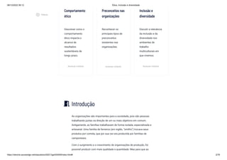 08/12/2022 06:12 Ética, Inclusão e diversidade
https://stecine.azureedge.net/repositorio/00212ge/00409/index.html# 2/76
Comportamento
ético
Descrever como o
comportamento
ético impacta o
alcance de
resultados
sustentáveis de
longo prazo.
Acessar módulo
Preconceitos nas
organizações
Reconhecer os
principais tipos de
preconceitos
existentes nas
organizações.
Acessar módulo
Inclusão e
diversidade
Discutir a relevância
da inclusão e da
diversidade nos
ambientes de
trabalho
multiculturais em
que vivemos.
Acessar módulo
Introdução
As organizações são importantes para a sociedade, pois são pessoas
trabalhando juntas na direção de um ou mais objetivos em comum.
Antigamente, as famílias trabalhavam de forma isolada, especializada e
artesanal. Uma família de ferreiros (em inglês, “smiths”) trocava seus
produtos por comida, que por sua vez era produzida por famílias de
camponeses.
Com o surgimento e o crescimento de organizações de produção, foi
possível produzir com mais qualidade e quantidade. Mas para que as
meeting_room
play_circle_outlined
Vídeos
 
