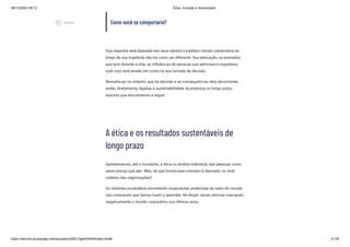 08/12/2022 06:12 Ética, Inclusão e diversidade
https://stecine.azureedge.net/repositorio/00212ge/00409/index.html# 21/76
Como você se comportaria?
Sua resposta será baseada nos seus valores e padrões morais construídos ao
longo de sua trajetória, não há como ser diferente. Sua educação, os exemplos
que teve durante a vida, as influências de pessoas que admirava e respeitava,
tudo isso será levado em conta na sua tomada de decisão.
Ressalta-se, no entanto, que tal decisão e as consequências dela decorrentes
estão, diretamente, ligadas à sustentabilidade da empresa no longo prazo,
assunto que discutiremos a seguir.
A ética e os resultados sustentáveis de
longo prazo
Apresentamos, até o momento, a ética no âmbito individual, das pessoas como
seres únicos que são. Mas, de que forma esse conceito é discutido no nível
coletivo das organizações?
Os recentes escândalos envolvendo corporações poderosas ao redor do mundo
nos mostraram que temos muito a aprender. No Brasil, várias notícias marcaram
negativamente o mundo corporativo nos últimos anos.
play_circle_outlined
Vídeos
 