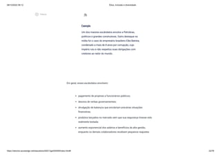 08/12/2022 06:12 Ética, Inclusão e diversidade
https://stecine.azureedge.net/repositorio/00212ge/00409/index.html# 22/76
Em geral, esses escândalos envolvem:
pagamento de propinas a funcionários públicos;
desvios de verbas governamentais;
divulgação de balanços que encobriam precárias situações
financeiras;
produtos lançados no mercado sem que sua segurança tivesse sido
realmente testada;
aumento exponencial dos salários e benefícios da alta gestão,
enquanto os demais colaboradores recebiam pequenos reajustes.
Exemplo
Um dos maiores escândalos envolve a Petrobras,
políticos e grandes construtoras. Outro destaque na
mídia foi o caso do empresário brasileiro Eike Batista,
condenado a mais de 8 anos por corrupção, cujo
império ruiu e não respeitou suas obrigações com
credores ao redor do mundo.
extension
play_circle_outlined
Vídeos
 