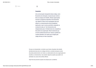 08/12/2022 06:12 Ética, Inclusão e diversidade
https://stecine.azureedge.net/repositorio/00212ge/00409/index.html# 25/76
Há que se compreender, no entanto, que muitas situações não estarão
devidamente descritas nos códigos de ética e conduta, tampouco serão
discutidas abertamente com todos os colaboradores de uma organização em
reuniões ou treinamentos, mas existem algumas opções que podem ser
adotadas nos casos de escolhas difíceis.
Veja três das possíveis opções de solução para o problema:
Comentário
Uma comunicação transparente desse código, como
ferramenta de orientação, é essencial para manter a
ética nos espaços de trabalho. Muitas organizações
recorrem a programas específicos de treinamento
cujo objetivo é educar seus empregados para que
adotem os comportamentos éticos desejáveis,
explicando o que é correto, permitido e esperado na
conduta de cada um. Tais treinamentos são
indispensáveis para o fortalecimento da competência
ética dentro da organização. Não há dúvida de que
um bom profissional precisa ter valores e padrões de
conduta alinhados com aquilo que é exigido pelo
código de ética no meio corporativo.
assignment_ind
play_circle_outlined
Vídeos
 