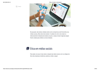 08/12/2022 06:12 Ética, Inclusão e diversidade
https://stecine.azureedge.net/repositorio/00212ge/00409/index.html# 28/76
No passado, não existia o debate sobre como comportar-se de forma ética nas
mídias sociais, afinal, elas não existiam. A análise do certo e do errado no
relacionamento interpessoal ampliou-se para o campo virtual e algumas regras
foram criadas para mediar as novas relações.
Ética em mídias sociais
Para saber um pouco mais sobre a relação das redes sociais com os códigos de
ética das empresas modernas, assista ao vídeo a seguir:
video_library
play_circle_outlined
Vídeos
 