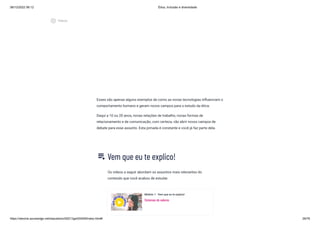 08/12/2022 06:12 Ética, Inclusão e diversidade
https://stecine.azureedge.net/repositorio/00212ge/00409/index.html# 29/76
Esses são apenas alguns exemplos de como as novas tecnologias influenciam o
comportamento humano e geram novos campos para o estudo da ética.
Daqui a 10 ou 20 anos, novas relações de trabalho, novas formas de
relacionamento e de comunicação, com certeza, vão abrir novos campos de
debate para esse assunto. Esta jornada é constante e você já faz parte dela.
Vem que eu te explico!
Os vídeos a seguir abordam os assuntos mais relevantes do
conteúdo que você acabou de estudar.
Módulo 1 - Vem que eu te explico!
Sistemas de valores
playlist_play
play_circle_outlined
Vídeos
 