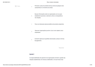 08/12/2022 06:12 Ética, Inclusão e diversidade
https://stecine.azureedge.net/repositorio/00212ge/00409/index.html# 31/76
Questão 2
As responsabilidades dos gestores nas organizações envolvem a gestão das
relações estabelecidas com diversos stakeholders. Um das formas mais
A
Priorizam o preço do produto/serviço acima de qualquer outra
característica no momento da compra.
B
Buscam informações sobre as organizações com as quais
estabelecem parcerias e valorizam a ética e a transparência
nas relações.
C Pouco se interessam pela procedência de produtos adquiridos.
D
Valorizam organizações que têm o lucro como objetivo único
empresarial.
E
Compram apenas por questões relacionadas a preços e formas
de pagamento.
Responder
play_circle_outlined
Vídeos
 