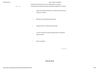 08/12/2022 06:12 Ética, Inclusão e diversidade
https://stecine.azureedge.net/repositorio/00212ge/00409/index.html# 32/76
utilizadas para disseminar, entre os colaboradores, as regras e
comportamentos aceitáveis naquele ambiente de trabalho é por meio de:
A
Cópias de sentenças judiciais que condenaram empresas por
ações de corrupção.
B Manuais de procedimentos operacionais.
C Códigos de ética e conduta organizacionais.
D
Livros de ocorrência de ações inapropriadas em ambientes
organizacionais
E Vídeos e podcasts.
Responder
starstarstarstarstar
play_circle_outlined
Vídeos
 