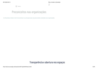 08/12/2022 06:12 Ética, Inclusão e diversidade
https://stecine.azureedge.net/repositorio/00212ge/00409/index.html# 33/76
2
Preconceitos nas organizações
Ao final deste módulo você irá reconhecer os principais tipos de preconceitos existentes nas organizações.
Transparência e abertura nos espaços
play_circle_outlined
Vídeos
 