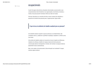 08/12/2022 06:12 Ética, Inclusão e diversidade
https://stecine.azureedge.net/repositorio/00212ge/00409/index.html# 34/76
ocupacionais
A partir de agora, discutiremos situações relacionadas ao preconceito e aos
comportamentos discriminatórios nas organizações; movimentos invisíveis a
muitos, mas que possuem inúmeras vítimas ao redor do mundo.
Até aqui, discutimos os conceitos de ética, moral e valores dos indivíduos e
passamos do âmbito das pessoas para o organizacional. Agora reflita:
O que torna um ambiente de trabalho saudável para as pessoas?
Um ambiente salutar é aquele no qual as pessoas se complementam, não
competem entre si, colaboram e partilham resultados, respeitam e confiam umas
nas outras.
Uma esfera de trabalho salubre só é possível se houver respeito às diferenças,
relações de confiança, trabalho em equipe, desenvolvimento pessoal e
comunicação aberta e transparente. Contudo, nem sempre os espaços laborais
apresentam essas características.
Mas, como saber se há preconceito e discriminação num ambiente? A seguir,
veremos alguns indícios:
play_circle_outlined
Vídeos
 