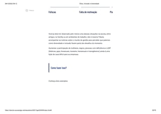 08/12/2022 06:12 Ética, Inclusão e diversidade
https://stecine.azureedge.net/repositorio/00212ge/00409/index.html# 35/76
Você já deve ter observado pelo menos uma dessas situações na escola, entre
amigos, na família ou em ambientes de trabalho, não é mesmo? Basta
acompanhar as notícias sobre o mundo da gestão para perceber que palavras
como diversidade e inclusão fazem parte dos desafios do momento.
Aumentar a participação de mulheres, negros, pessoas com deficiência e LGBT
(lésbicas, gays, bissexuais, travestis, transexuais e transgêneros) ainda é uma
lição de casa difícil para as empresas.
Como fazer isso?
Conheça dois exemplos:
Fofocas Falta de motivação Pia
play_circle_outlined
Vídeos
 