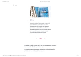 08/12/2022 06:12 Ética, Inclusão e diversidade
https://stecine.azureedge.net/repositorio/00212ge/00409/index.html# 36/76
Unilever
A Unilever aumentou a participação de negros nos
postos de liderança no Brasil, por meio de um
convênio com a ONG Afrobras (que mantém a
Universidade Zumbi dos Palmares e oferece
formação universitária com foco em jovens negros)
como forma de aumentar o recrutamento de
candidatos de origem afrodescendente.
chevron_left 1 de 2
chevron_right
As questões de gênero e étnicas são, de fato, uma preocupação das empresas –
mas muitas delas não sabem por onde começar.
As organizações são constituídas por pessoas muito diferentes entre si, com
princípios, valores e condutas próprios a cada um.
chevron_left chevron_right
play_circle_outlined
Vídeos
 