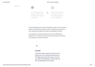 08/12/2022 06:12 Ética, Inclusão e diversidade
https://stecine.azureedge.net/repositorio/00212ge/00409/index.html# 37/76
emoji_emotions
É essa diferença que torna
as equipes melhores e mais
produtivas, potencializando
a criatividade.
insert_emoticon
Ao mesmo tempo, ela cria a
necessidade de estarmos
mais atentos à gestão das
relações interpessoais.
Pessoas diferentes pensam, analisam, interpretam e julgam as coisas de formas
distintas. A mediação das relações entre elas é necessária para que tenhamos
maior alinhamento de objetivos, diminuindo a possibilidade de conflitos.
A transparência nas relações organizacionais passa por estabelecermos
diálogos francos e abertos entre todos os grupos minorizados para reconhecer
como melhorar os processos de inclusão.
arrow_forward
Curiosidade
O Great Place to Work conduziu um estudo com as 20
empresas que mais se destacaram pelas práticas de
RH voltadas para questões étnico-raciais. De acordo
com o IBGE, 56% da população no Brasil é negra, mas
30% dos colaboradores nas 20 empresas
sms_failed
play_circle_outlined
Vídeos
 